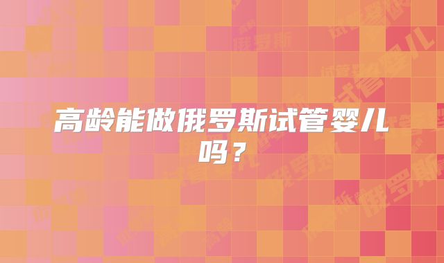 高龄能做俄罗斯试管婴儿吗？
