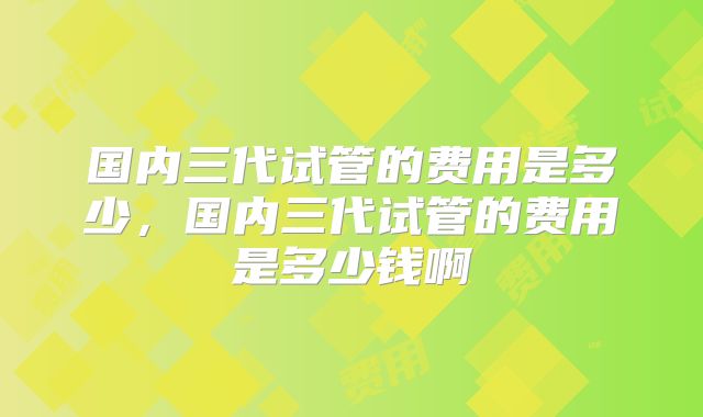 国内三代试管的费用是多少,国内三代试管的费用是多少钱啊