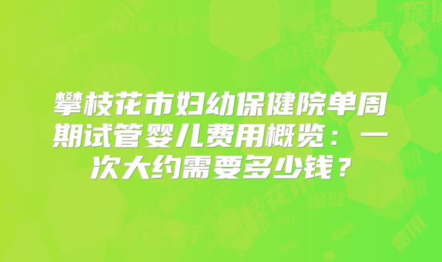攀枝花市妇幼保健院单周期试管婴儿费用概览：一次大约需要多少钱？