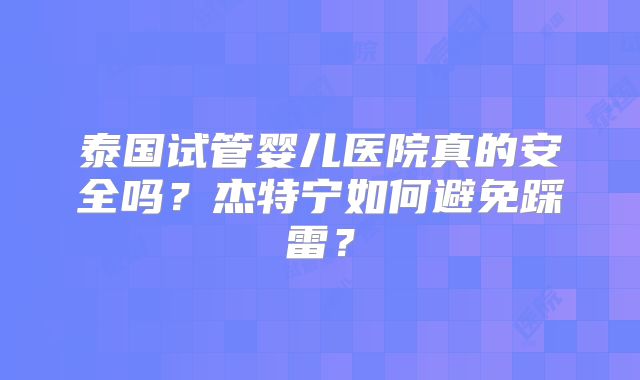 泰国试管婴儿医院真的安全吗？杰特宁如何避免踩雷？