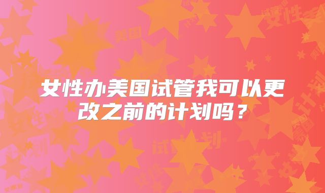 女性办美国试管我可以更改之前的计划吗？