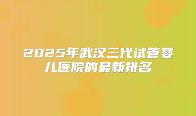2025年武汉三代试管婴儿医院的最新排名