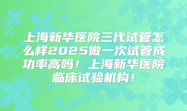 上海新华医院三代试管怎么样2025做一次试管成功率高吗！上海新华医院临床试验机构！