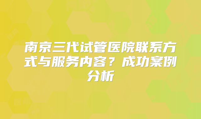 南京三代试管医院联系方式与服务内容？成功案例分析