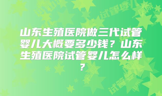 山东生殖医院做三代试管婴儿大概要多少钱？山东生殖医院试管婴儿怎么样？