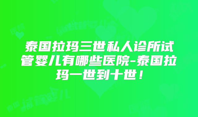 泰国拉玛三世私人诊所试管婴儿有哪些医院-泰国拉玛一世到十世!