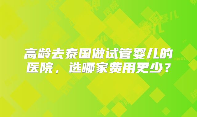 高龄去泰国做试管婴儿的医院,选哪家费用更少?