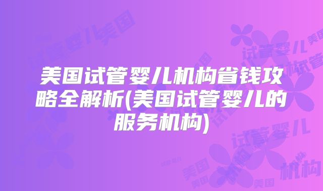 美国试管婴儿机构省钱攻略全解析(美国试管婴儿的服务机构)