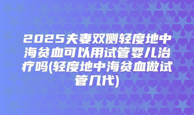 2025夫妻双侧轻度地中海贫血可以用试管婴儿治疗吗(轻度地中海贫血做试管几代)