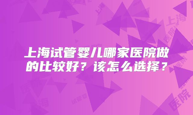 上海试管婴儿哪家医院做的比较好？该怎么选择？