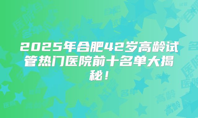 2025年合肥42岁高龄试管热门医院前十名单大揭秘!