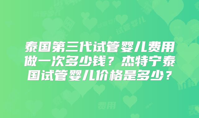 泰国第三代试管婴儿费用做一次多少钱？杰特宁泰国试管婴儿价格是多少？