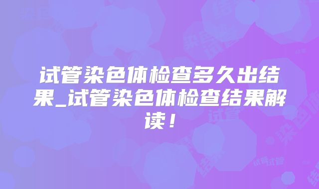 试管染色体检查多久出结果_试管染色体检查结果解读!