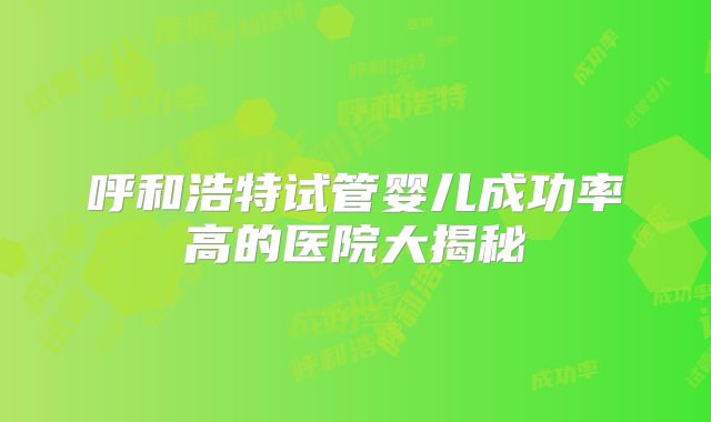 呼和浩特试管婴儿成功率高的医院大揭秘
