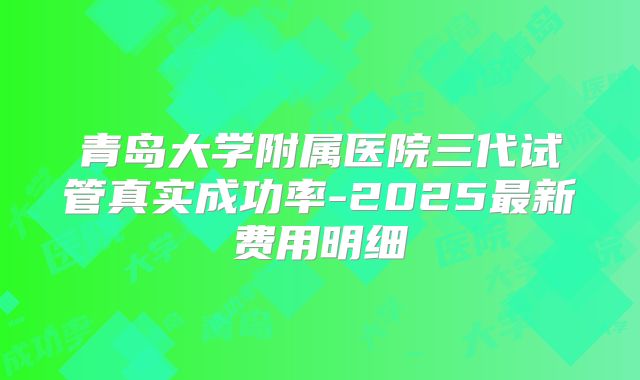 青岛大学附属医院三代试管真实成功率-2025最新费用明细