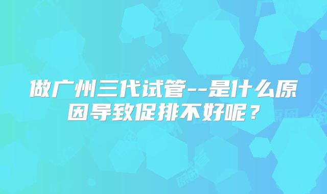 做广州三代试管--是什么原因导致促排不好呢？