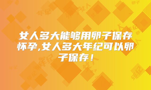 女人多大能够用卵子保存怀孕,女人多大年纪可以卵子保存！