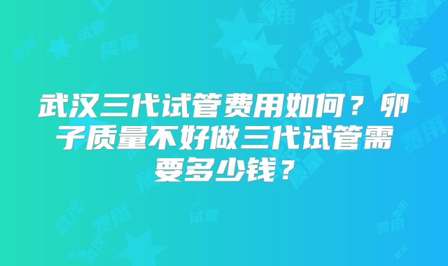 武汉三代试管费用如何？卵子质量不好做三代试管需要多少钱？