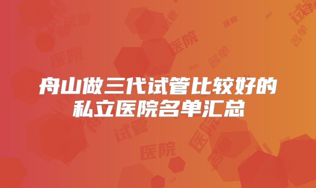 舟山做三代试管比较好的私立医院名单汇总