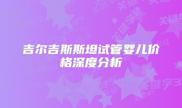 吉尔吉斯斯坦试管婴儿价格深度分析