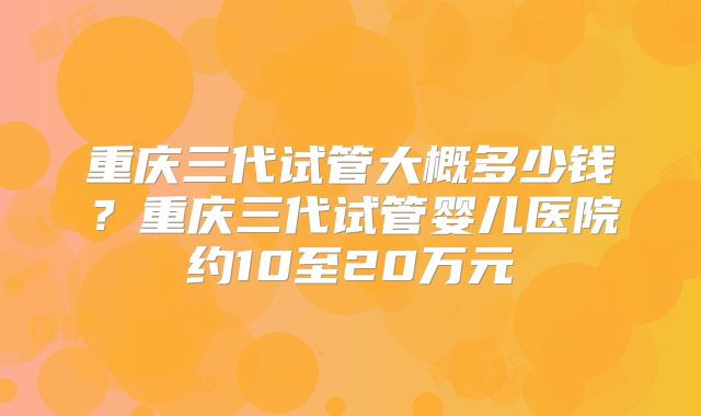 重庆三代试管大概多少钱?重庆三代试管婴儿医院约10至20万元