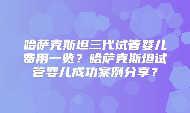 哈萨克斯坦三代试管婴儿费用一览？哈萨克斯坦试管婴儿成功案例分享？