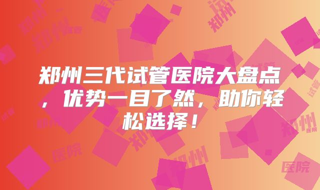 郑州三代试管医院大盘点，优势一目了然，助你轻松选择！