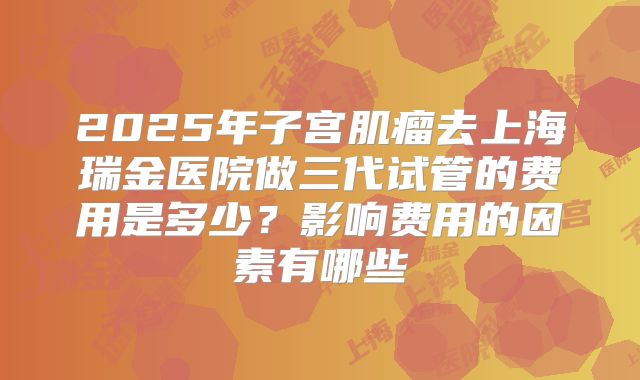 2025年子宫肌瘤去上海瑞金医院做三代试管的费用是多少?影响费用的因素有哪些