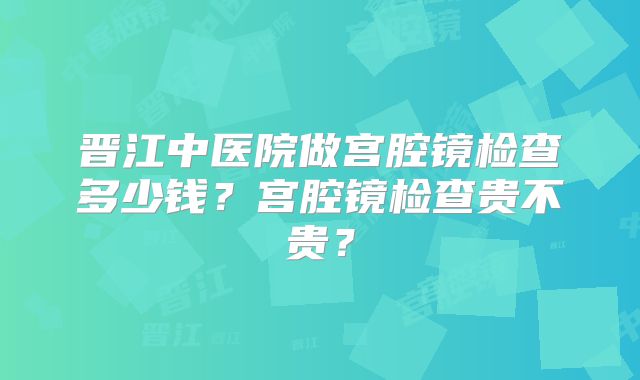 晋江中医院做宫腔镜检查多少钱？宫腔镜检查贵不贵？