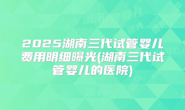 2025湖南三代试管婴儿费用明细曝光(湖南三代试管婴儿的医院)