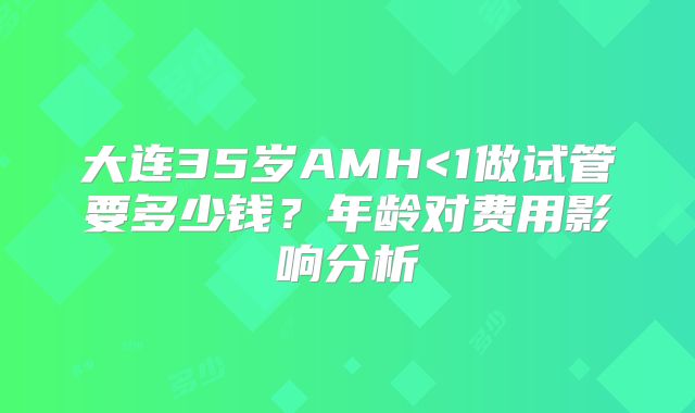大连35岁AMH<1做试管要多少钱?年龄对费用影响分析