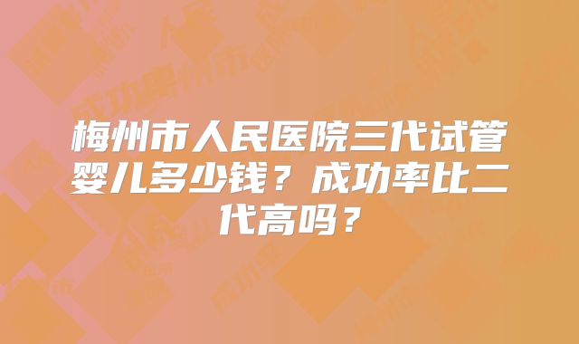 梅州市人民医院三代试管婴儿多少钱？成功率比二代高吗？