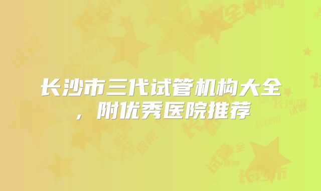 长沙市三代试管机构大全，附优秀医院推荐