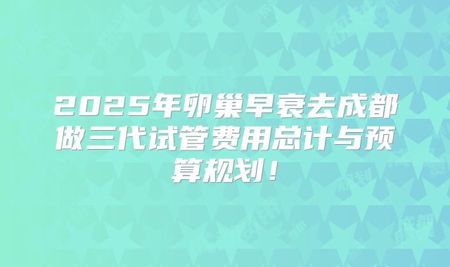 2025年卵巢早衰去成都做三代试管费用总计与预算规划!