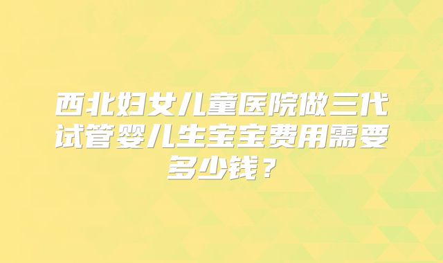西北妇女儿童医院做三代试管婴儿生宝宝费用需要多少钱？