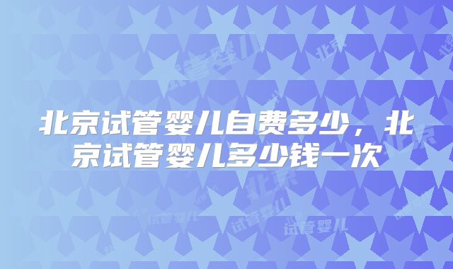 北京试管婴儿自费多少，北京试管婴儿多少钱一次