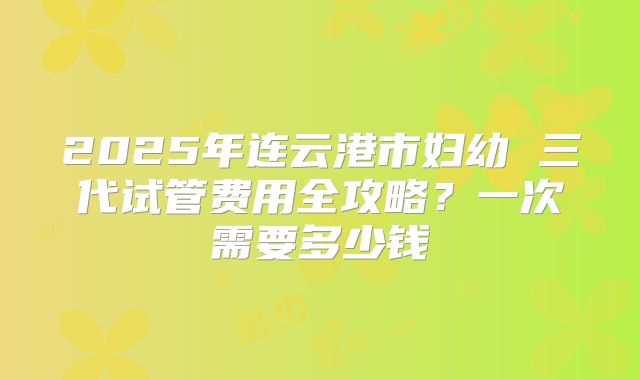 2025年连云港市妇幼 三代试管费用全攻略？一次需要多少钱