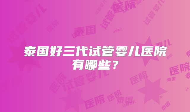 泰国好三代试管婴儿医院有哪些？