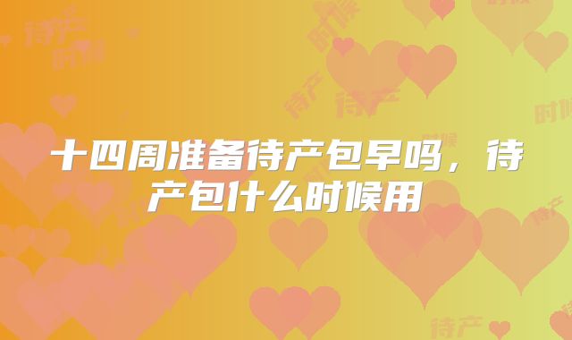 十四周准备待产包早吗，待产包什么时候用