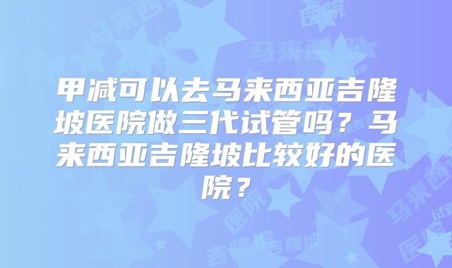 甲减可以去马来西亚吉隆坡医院做三代试管吗？马来西亚吉隆坡比较好的医院？