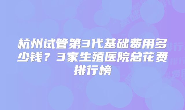 杭州试管第3代基础费用多少钱?3家生殖医院总花费排行榜