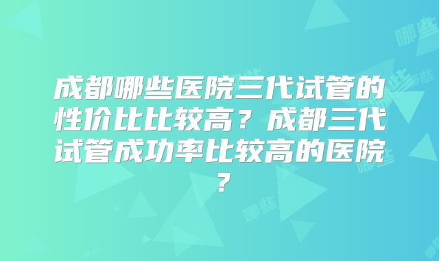 成都哪些医院三代试管的性价比比较高？成都三代试管成功率比较高的医院？
