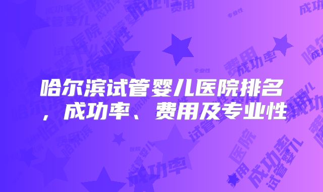 哈尔滨试管婴儿医院排名，成功率、费用及专业性