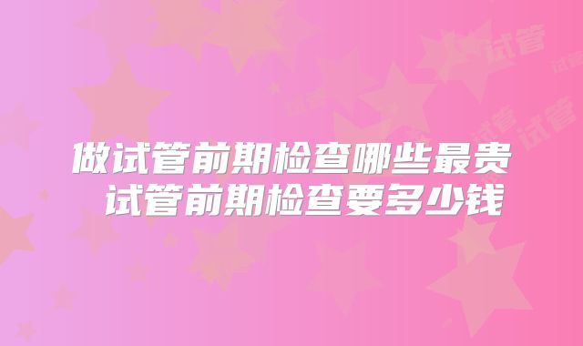 做试管前期检查哪些最贵 试管前期检查要多少钱