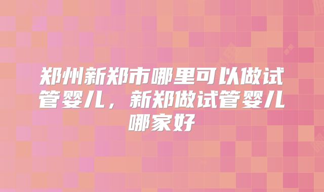 郑州新郑市哪里可以做试管婴儿，新郑做试管婴儿哪家好