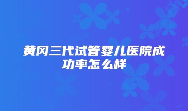 黄冈三代试管婴儿医院成功率怎么样