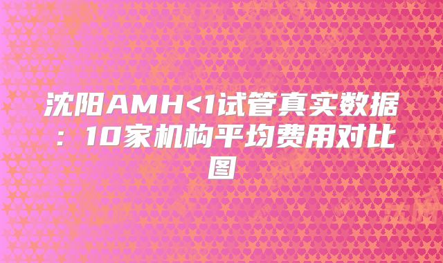 沈阳AMH<1试管真实数据:10家机构平均费用对比图