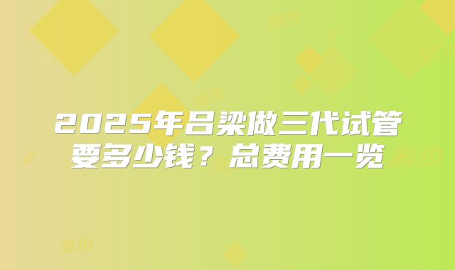 2025年吕梁做三代试管要多少钱？总费用一览