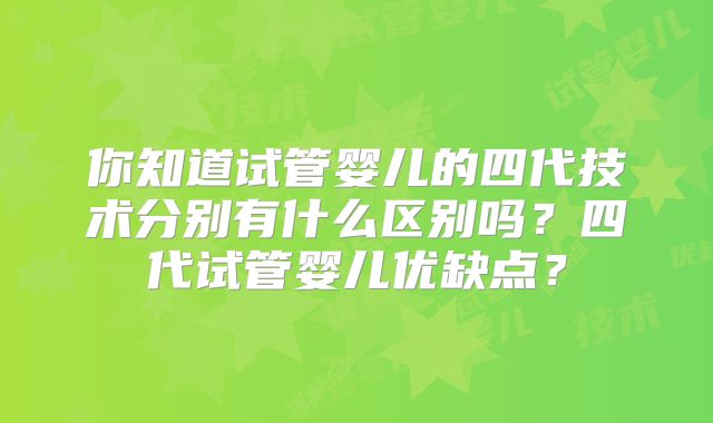 你知道试管婴儿的四代技术分别有什么区别吗？四代试管婴儿优缺点？