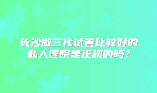 长沙做三代试管比较好的私人医院是正规的吗?